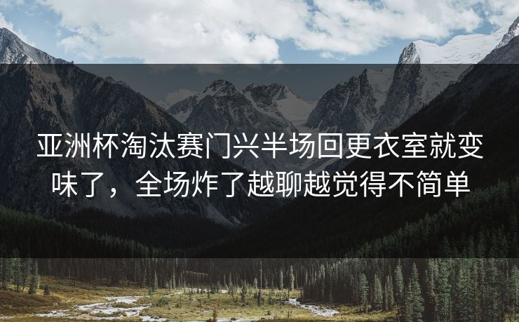 亚洲杯淘汰赛门兴半场回更衣室就变味了，全场炸了越聊越觉得不简单