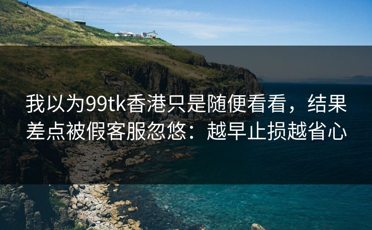 我以为99tk香港只是随便看看，结果差点被假客服忽悠：越早止损越省心