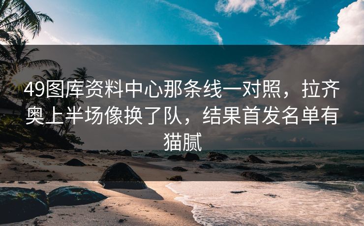 49图库资料中心那条线一对照，拉齐奥上半场像换了队，结果首发名单有猫腻