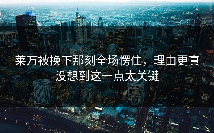 莱万被换下那刻全场愣住，理由更真没想到这一点太关键