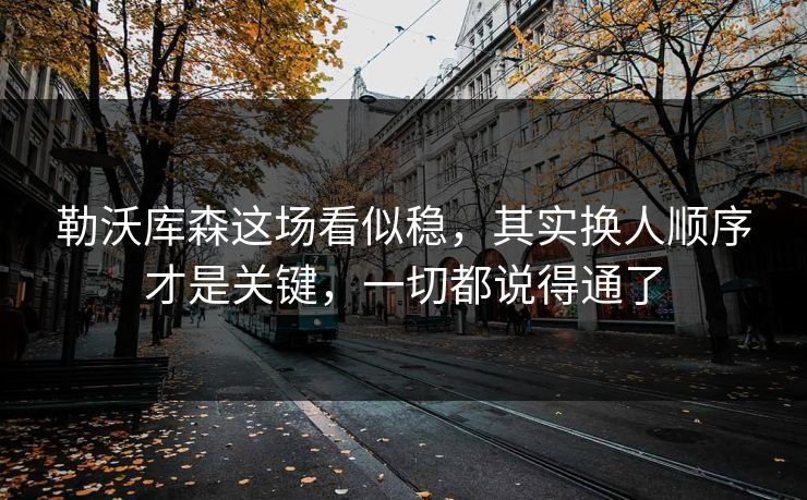 勒沃库森这场看似稳，其实换人顺序才是关键，一切都说得通了