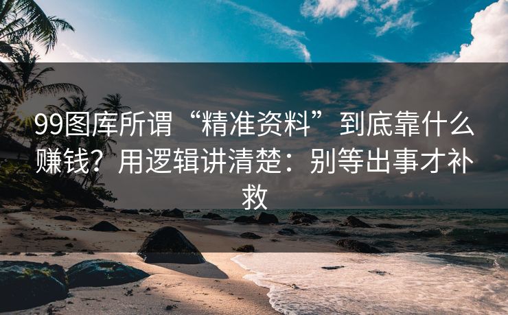 99图库所谓“精准资料”到底靠什么赚钱？用逻辑讲清楚：别等出事才补救