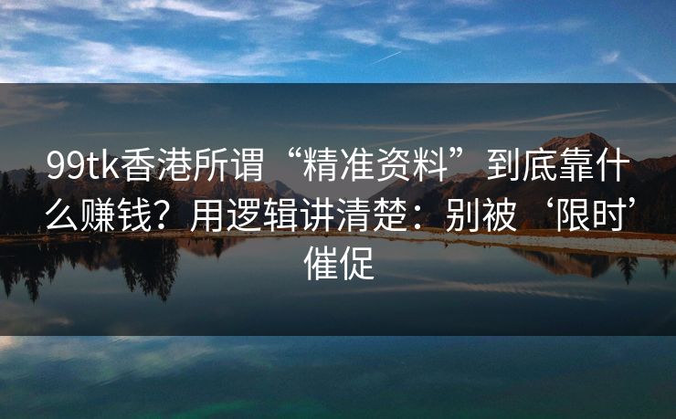 99tk香港所谓“精准资料”到底靠什么赚钱?用逻辑讲清楚:别被‘限时’催促