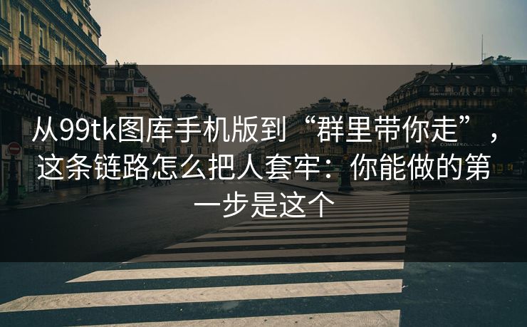 从99tk图库手机版到“群里带你走”，这条链路怎么把人套牢：你能做的第一步是这个